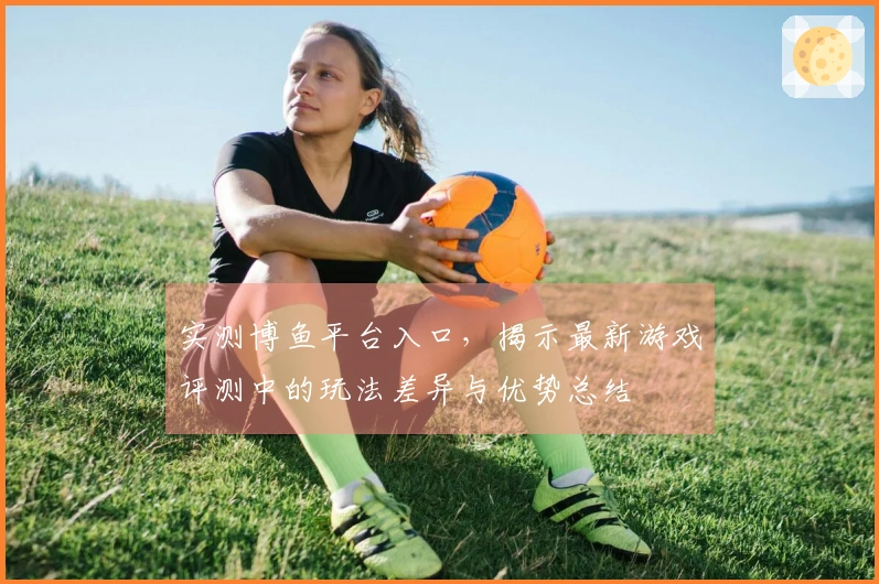 实测博鱼平台入口，揭示最新游戏评测中的玩法差异与优势总结