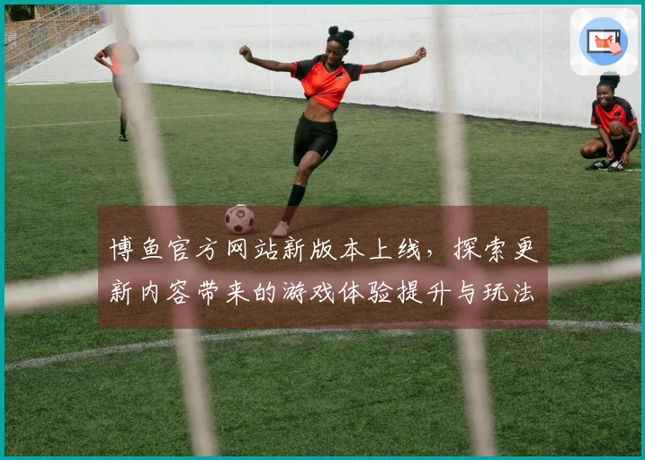 博鱼官方网站新版本上线，探索更新内容带来的游戏体验提升与玩法变化