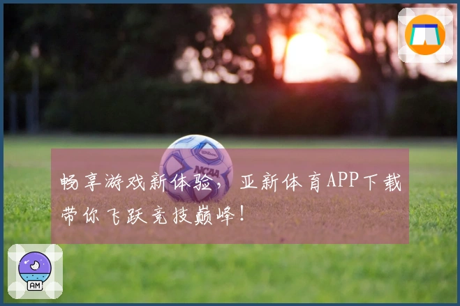 畅享游戏新体验，亚新体育APP下载带你飞跃竞技巅峰！