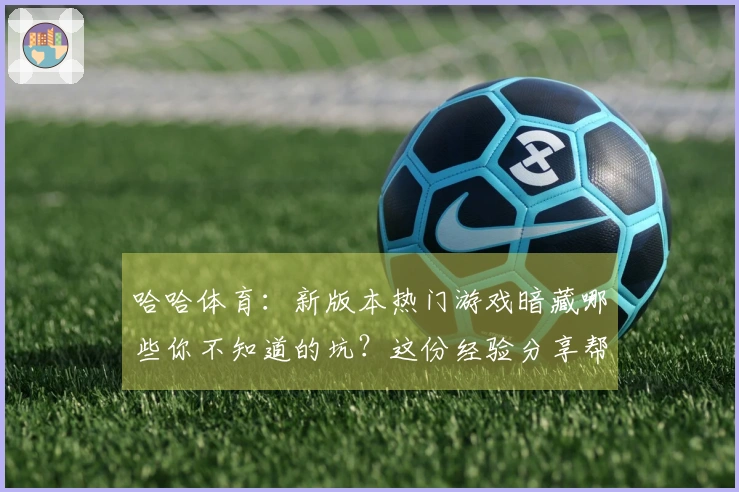 哈哈体育：新版本热门游戏暗藏哪些你不知道的坑？这份经验分享帮你规避损失